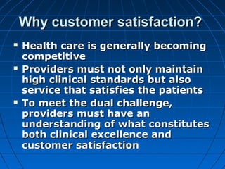 Why customer satisfaction?Why customer satisfaction?
 Health care is generally becomingHealth care is generally becoming
competitivecompetitive
 Providers must not only maintainProviders must not only maintain
high clinical standards but alsohigh clinical standards but also
service that satisfies the patientsservice that satisfies the patients
 To meet the dual challenge,To meet the dual challenge,
providers must have anproviders must have an
understanding of what constitutesunderstanding of what constitutes
both clinical excellence andboth clinical excellence and
customer satisfactioncustomer satisfaction
 