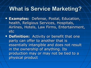 What is Service Marketing?What is Service Marketing?
 Examples:Examples: Defense, Postal, Education,Defense, Postal, Education,
health, Religious Services, Hospitals,health, Religious Services, Hospitals,
Airlines, Hotels, Law Firms, Entertainment,Airlines, Hotels, Law Firms, Entertainment,
etcetc
 Definition:Definition: Activity or benefit that oneActivity or benefit that one
party can offer to another that isparty can offer to another that is
essentially intangible and does not resultessentially intangible and does not result
in the ownership of anything. Itsin the ownership of anything. Its
production may or may not be tied to aproduction may or may not be tied to a
physical productphysical product
 