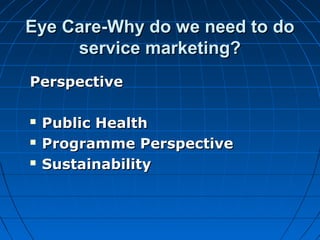 Eye Care-Why do we need to doEye Care-Why do we need to do
service marketing?service marketing?
PerspectivePerspective
 Public HealthPublic Health
 Programme PerspectiveProgramme Perspective
 SustainabilitySustainability
 