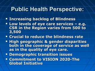 Public Health Perspective:Public Health Perspective:
 Increasing backlog of BlindnessIncreasing backlog of Blindness
 Low levels of eye care services – e.g.Low levels of eye care services – e.g.
CSR in the Region varies from 500 toCSR in the Region varies from 500 to
3,5003,500
 Crucial to reduce the blindness rateCrucial to reduce the blindness rate
 HighHigh geographic & gender disparitiesgeographic & gender disparities
both in the coverage of service as wellboth in the coverage of service as well
as in the quality of eye care.as in the quality of eye care.
 Demographic transition issuesDemographic transition issues
 Commitment to VISION 2020-TheCommitment to VISION 2020-The
Global InitiativeGlobal Initiative
 