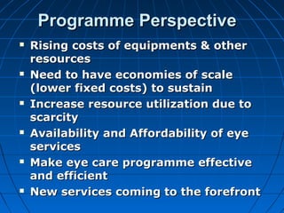 Programme PerspectiveProgramme Perspective
 Rising costs of equipments & otherRising costs of equipments & other
resourcesresources
 Need to have economies of scaleNeed to have economies of scale
(lower fixed costs) to sustain(lower fixed costs) to sustain
 Increase resource utilization due toIncrease resource utilization due to
scarcityscarcity
 Availability and Affordability of eyeAvailability and Affordability of eye
servicesservices
 Make eye care programme effectiveMake eye care programme effective
and efficientand efficient
 New services coming to the forefrontNew services coming to the forefront
 