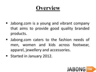 Overview
 Jabong.com is a young and vibrant company
that aims to provide good quality branded
products.
 Jabong.com caters to the fashion needs of
men, women and kids across footwear,
apparel, jewellery and accessories.
 Started in January 2012.
 