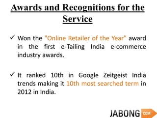 Awards and Recognitions for the
Service
 Won the "Online Retailer of the Year" award
in the first e-Tailing India e-commerce
industry awards.
 It ranked 10th in Google Zeitgeist India
trends making it 10th most searched term in
2012 in India.
 