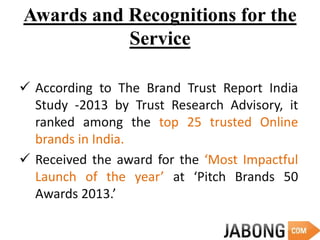 Awards and Recognitions for the
Service
 According to The Brand Trust Report India
Study -2013 by Trust Research Advisory, it
ranked among the top 25 trusted Online
brands in India.
 Received the award for the ‘Most Impactful
Launch of the year’ at ‘Pitch Brands 50
Awards 2013.’
 