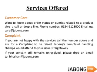 Services Offered
Customer Care
Want to know about order status or queries related to a product
give a call or drop a line. Phone number: 0124-6128000 Email us:
care@jabong.com
Complaint
If you are not happy with the services call the number above and
ask for a Complaint to be raised. Jabong’s complaint handling
champs would attend to your issue straightaway.
If your concern still remains unresolved, please drop an email
to: bhushan@jabong.com
 