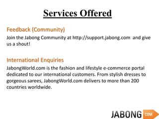 Services Offered
Feedback (Community)
Join the Jabong Community at http://support.jabong.com and give
us a shout!
International Enquiries
JabongWorld.com is the fashion and lifestyle e-commerce portal
dedicated to our international customers. From stylish dresses to
gorgeous sarees, JabongWorld.com delivers to more than 200
countries worldwide.
 