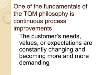 One of the fundamentals of
the TQM philosophy is
continuous process
improvements
  The customer’s needs,
  values, or expectations are
  constantly changing and
  becoming more and more
  demanding
 