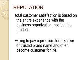 REPUTATION
-total customer satisfaction is based on
 the entire experience with the
 business organization, not just the
 product.

-willing to pay a premium for a known
 or trusted brand name and often
 become customer for life.
 