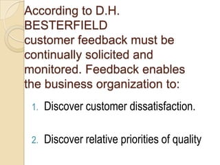 According to D.H.
BESTERFIELD
customer feedback must be
continually solicited and
monitored. Feedback enables
the business organization to:
 1.   Discover customer dissatisfaction.

 2.   Discover relative priorities of quality
 