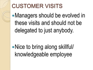 CUSTOMER VISITS
Managers should be evolved in
 these visits and should not be
 delegated to just anybody.

Nice to bring along skillful/
 knowledgeable employee
 