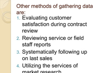 Other methods of gathering data
are:
1. Evaluating customer
   satisfaction during contract
   review
2. Reviewing service or field
   staff reports
3. Systematically following up
   on last sales
4. Utilizing the services of
 