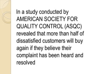 In a study conducted by
AMERICAN SOCIETY FOR
QUALITY CONTROL (ASQC)
revealed that more than half of
dissatisfied customers will buy
again if they believe their
complaint has been heard and
resolved
 