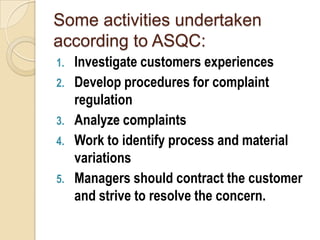 Some activities undertaken
according to ASQC:
1. Investigate customers experiences
2. Develop procedures for complaint
   regulation
3. Analyze complaints
4. Work to identify process and material
   variations
5. Managers should contract the customer
   and strive to resolve the concern.
 