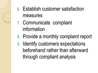 6. Establish customer satisfaction
   measures
7. Communicate compliant
   information
8. Provide a monthly complaint report
9. Identify customers expectations
   beforehand rather than afterward
   through compliant analysis
 