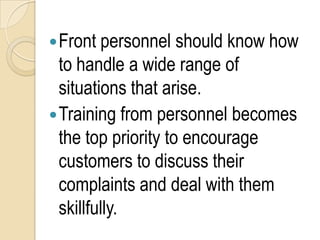  Front personnel should know how
  to handle a wide range of
  situations that arise.
 Training from personnel becomes
  the top priority to encourage
  customers to discuss their
  complaints and deal with them
  skillfully.
 