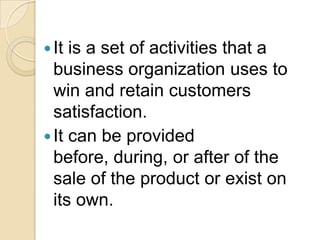  It is a set of activities that a
  business organization uses to
  win and retain customers
  satisfaction.
 It can be provided
  before, during, or after of the
  sale of the product or exist on
  its own.
 