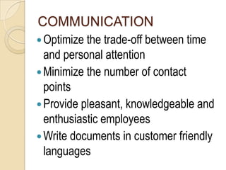 COMMUNICATION
 Optimize the trade-off between time
  and personal attention
 Minimize the number of contact
  points
 Provide pleasant, knowledgeable and
  enthusiastic employees
 Write documents in customer friendly
  languages
 