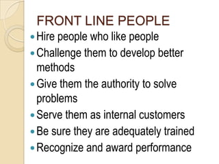 FRONT LINE PEOPLE
 Hire people who like people
 Challenge them to develop better
  methods
 Give them the authority to solve
  problems
 Serve them as internal customers
 Be sure they are adequately trained
 Recognize and award performance
 