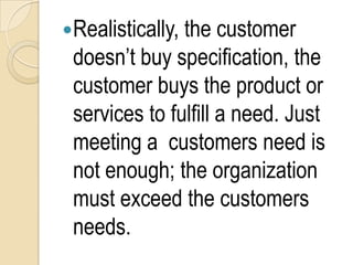 Realistically, the customer
 doesn’t buy specification, the
 customer buys the product or
 services to fulfill a need. Just
 meeting a customers need is
 not enough; the organization
 must exceed the customers
 needs.
 