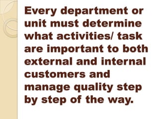 Every department or
unit must determine
what activities/ task
are important to both
external and internal
customers and
manage quality step
by step of the way.
 