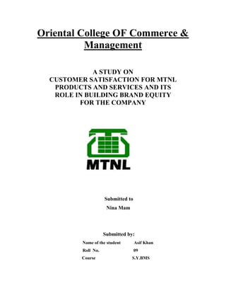 Oriental College OF Commerce &
Management
A STUDY ON
CUSTOMER SATISFACTION FOR MTNL
PRODUCTS AND SERVICES AND ITS
ROLE IN BUILDING BRAND EQUITY
FOR THE COMPANY

Submitted to
Nina Mam

Submitted by:
Name of the student

Asif Khan

Roll No.

09

Course

S.Y.BMS

 