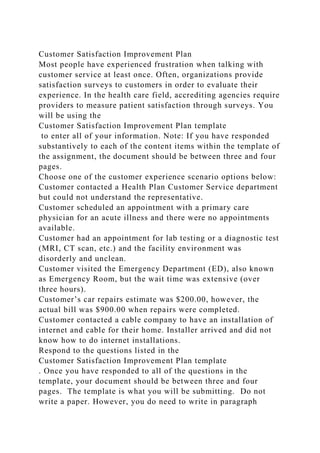 Customer Satisfaction Improvement Plan
Most people have experienced frustration when talking with
customer service at least once. Often, organizations provide
satisfaction surveys to customers in order to evaluate their
experience. In the health care field, accrediting agencies require
providers to measure patient satisfaction through surveys. You
will be using the
Customer Satisfaction Improvement Plan template
to enter all of your information. Note: If you have responded
substantively to each of the content items within the template of
the assignment, the document should be between three and four
pages.
Choose one of the customer experience scenario options below:
Customer contacted a Health Plan Customer Service department
but could not understand the representative.
Customer scheduled an appointment with a primary care
physician for an acute illness and there were no appointments
available.
Customer had an appointment for lab testing or a diagnostic test
(MRI, CT scan, etc.) and the facility environment was
disorderly and unclean.
Customer visited the Emergency Department (ED), also known
as Emergency Room, but the wait time was extensive (over
three hours).
Customer’s car repairs estimate was $200.00, however, the
actual bill was $900.00 when repairs were completed.
Customer contacted a cable company to have an installation of
internet and cable for their home. Installer arrived and did not
know how to do internet installations.
Respond to the questions listed in the
Customer Satisfaction Improvement Plan template
. Once you have responded to all of the questions in the
template, your document should be between three and four
pages. The template is what you will be submitting. Do not
write a paper. However, you do need to write in paragraph
 