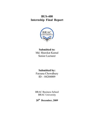 BUS-400
Internship Final Report
Submitted to:
Md. Shawkat Kamal
Senior Lecturer
Submitted by:
Farzana Chowdhury
ID – 04204009
BRAC Business School
BRAC University
20th
December, 2009
 