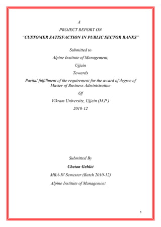 A
                     PROJECT REPORT ON
“CUSTOMER SATISFACTION IN PUBLIC SECTOR BANKS”

                           Submitted to
                 Alpine Institute of Management,
                              Ujjain
                             Towards
 Partial fulfillment of the requirement for the award of degree of
                 Master of Business Administration
                                Of
                Vikram University, Ujjain (M.P.)
                             2010-12




                          Submitted By
                         Chetan Gehlot
               MBA-IV Semester (Batch 2010-12)
                Alpine Institute of Management




                                                                     1
 