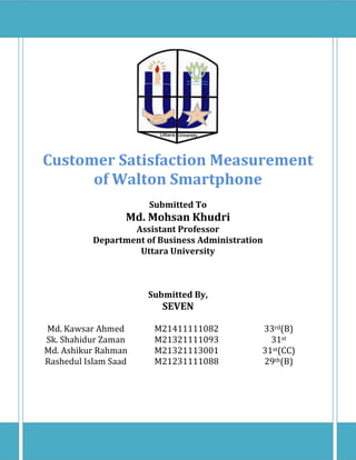 1
Customer Satisfaction Measurement
of Walton Smartphone
Submitted To
Md. Mohsan Khudri
Assistant Professor
Department of Business Administration
Uttara University
Submitted By,
SEVEN
Md. Kawsar Ahmed M21411111082 33rd(B)
Sk. Shahidur Zaman M21321111093 31st
Md. Ashikur Rahman M21321113001 31st(CC)
Rashedul Islam Saad M21231111088 29th(B)
 