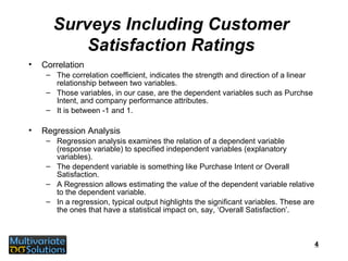 Surveys Including Customer Satisfaction Ratings Correlation The correlation coefficient, indicates the strength and direction of a linear relationship between two variables. Those variables, in our case, are the dependent variables such as Purchse Intent, and company performance attributes. It is between -1 and 1. Regression Analysis Regression analysis examines the relation of a dependent variable (response variable) to specified independent variables (explanatory variables). The dependent variable is something like Purchase Intent or Overall Satisfaction. A Regression allows estimating the  value  of the dependent variable relative to the dependent variable. In a regression, typical output highlights the significant variables. These are the ones that have a statistical impact on, say, ‘Overall Satisfaction’. 