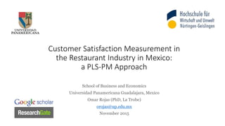 Customer Satisfaction Measurement in
the Restaurant Industry in Mexico:
a PLS-PM Approach
School of Business and Economics
Universidad Panamericana Guadalajara, Mexico
Omar Rojas (PhD, La Trobe)
orojas@up.edu.mx
November 2015
 