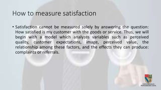 How to measure satisfaction
• Satisfaction cannot be measured solely by answering the question:
How satisfied is my customer with the goods or service. Thus, we will
begin with a model which analyzes variables such as perceived
quality, customer expectations, image, perceived value, the
relationship among these factors, and the effects they can produce:
complaints or referrals.
 