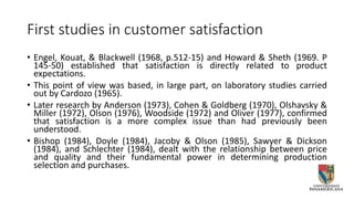 First studies in customer satisfaction
• Engel, Kouat, & Blackwell (1968, p.512-15) and Howard & Sheth (1969. P
145-50) established that satisfaction is directly related to product
expectations.
• This point of view was based, in large part, on laboratory studies carried
out by Cardozo (1965).
• Later research by Anderson (1973), Cohen & Goldberg (1970), Olshavsky &
Miller (1972), Olson (1976), Woodside (1972) and Oliver (1977), confirmed
that satisfaction is a more complex issue than had previously been
understood.
• Bishop (1984), Doyle (1984), Jacoby & Olson (1985), Sawyer & Dickson
(1984), and Schlechter (1984), dealt with the relationship between price
and quality and their fundamental power in determining production
selection and purchases.
 