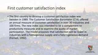 First customer satisfaction index
• The first country to develop a customer satisfaction index was
Sweden in 1989. The Customer Satisfaction Barometer (CSB) offered
an annual measure of customer satisfaction in over 30 industries and
100 firms. The new index was intended to be a complement to
productivity measures and to examine the quota of market
participation. The model proposes that satisfaction will be lower in
industries with a homogenous supply and a heterogeneous demand
(Fornell, 1992).
 