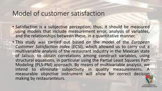 Model of customer satisfaction
• Satisfaction is a subjective perception; thus, it should be measured
using models that include measurement error, analysis of variables,
and the relationships between these, in a quantitative manner.
• This study was carried out based on the model of the European
Customer Satisfaction Index (ECSI), which allowed us to carry out a
multivariable analysis of the restaurant industry in the Mexican state
of Jalisco, to obtain correlations among construct variables, using
structural equations, in particular using the Partial Least Squares Path
Modeling (PLS-PM) approach. By means of multivariable analysis, we
intend to eliminate subjectivity in quality measurements. A
measurable objective instrument will allow for correct decision
making by restauranteurs.
 
