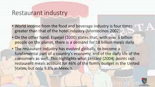 Restaurant industry
• World income from the food and beverage industry is four times
greater than that of the hotel industry (Montecinos 2002).
• On the other hand, Espejel (2000) states that, with over 6 billion
people on the planet, there is a demand for 18 billion meals daily
• The restaurant industry has evolved globally, to become a
fundamental part of a country’s economy, and of the daily life of the
consumers as well. This highlights what Lessard (2004) points out:
restaurant meals account for 46% of the family budget in the United
States, but only 9.8% in Mexico.
 