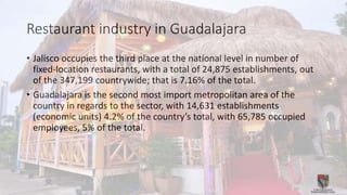Restaurant industry in Guadalajara
• Jalisco occupies the third place at the national level in number of
fixed-location restaurants, with a total of 24,875 establishments, out
of the 347,199 countrywide; that is 7.16% of the total.
• Guadalajara is the second most import metropolitan area of the
country in regards to the sector, with 14,631 establishments
(economic units) 4.2% of the country’s total, with 65,785 occupied
employees, 5% of the total.
 