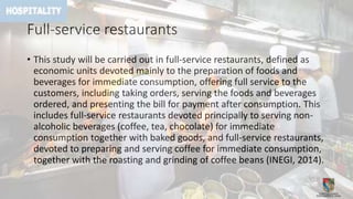 Full-service restaurants
• This study will be carried out in full-service restaurants, defined as
economic units devoted mainly to the preparation of foods and
beverages for immediate consumption, offering full service to the
customers, including taking orders, serving the foods and beverages
ordered, and presenting the bill for payment after consumption. This
includes full-service restaurants devoted principally to serving non-
alcoholic beverages (coffee, tea, chocolate) for immediate
consumption together with baked goods, and full-service restaurants,
devoted to preparing and serving coffee for immediate consumption,
together with the roasting and grinding of coffee beans (INEGI, 2014).
 