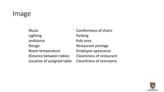 Image
Music Comfortness of chairs
Lighting Parking
ambiance Kids area
Design Restaurant prestige
Room temperature Employee apearance
Distance between tables Cleanliness of restaurant
Location of assigned table Cleanliness of restrooms
 