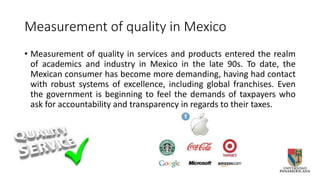 Measurement of quality in Mexico
• Measurement of quality in services and products entered the realm
of academics and industry in Mexico in the late 90s. To date, the
Mexican consumer has become more demanding, having had contact
with robust systems of excellence, including global franchises. Even
the government is beginning to feel the demands of taxpayers who
ask for accountability and transparency in regards to their taxes.
 