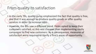 From quality to satisfaction
• In the early 70s, quality gurus emphasized the fact that quality is free,
and that it was enough to produce quality goods or offer quality
services in order to increase sales.
• However, the 80s saw a different trend. Firms opted to keep their
customers satisfied, as this was cheaper than implementing costly
campaigns to find new customers. As a consequence, measures of
satisfaction were required to clarify a firm’s areas of opportunity.
 