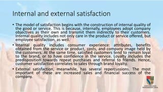 Internal and external satisfaction
• The model of satisfaction begins with the construction of internal quality of
the good or service. This is because, internally, employees adopt company
objectives as their own and transmit them indirectly to their customers.
Internal quality includes not only care in the product or service offered, but
employee satisfaction, as well.
• Internal quality includes consumer experience: attributes, benefits
obtained from the service or product, costs, and company image held by
the customers. At the same time, satisfied customers tend to remain loyal
to the brand, or to have confidence in the service. Loyalty includes the
predisposition towards repeat purchases and referral to friends. Hence,
customer satisfaction correlates to sales through brand loyalty.
• External satisfaction, meanwhile, has several repercussions. The most
important of these are increased sales and financial success of the
company.
 