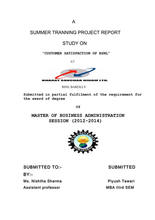 A
SUMMER TRANNING PROJECT REPORT
STUDY ON
“CUSTOMER SATISFACTION OF BSNL”
AT
BSNL BAREILLY
Submitted in partial fulfilment of the requirement for
the award of degree
Of
MASTER OF BUSINESS ADMINISTRATION
SESSION (2012-2014)
SUBMITTED TO:- SUBMITTED
BY:-
Ms. Nishtha Sharma Piyush Tewari
Assistant professor MBA IIIrd SEM
 