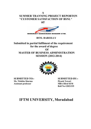 A
SUMMER TRANNING PROJECT REPORTON
“CUSTOMER SATISFACTION OF BSNL”
AT
BSNL BAREILLY
Submitted in partial fulfilment of the requirement
for the award of degree
Of
MASTER OF BUSINESS ADMINISTRATION
SESSION (2012-2014)
SUBMITTED TO:- SUBMITTED BY:-
Ms. Nishtha Sharma Piyush Tewari
Assistant professor MBA IIIrd SEM
Roll No-12021335
IFTM UNIVERSITY, Moradabad
 