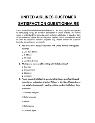 UNITED AIRLINES CUSTOMER
SATISFACTION QUESTIONNAIRE
I am a student from the University of Greenwich. I am doing my graduation project
by conducting survey on customer satisfaction in United Airlines .The survey
seeds to understand the elements which customer satisfaction is based on from
an air- passenger's view. All the information required by this questionnaire would
be used for academic research purposes only. Please answer the questions
honestly, accurately and accordingly.
1. How many times have you travelled with United Airlines within past 3
months?
Less than 2 times
2- 3 times
4-6 times
More than 6 times
2. What is your purpose of travelling with United Airlines?
Business
Entertainment
Education
Immigrant
3. Please answer the following questions that have a significant impact
on customer satisfaction at United Airlines in Viet Nam. Please choose
your satisfaction degree by cycling suitable number that follows these
sentences:
1: Extremely disagree
2: Rather disagree
3: Neutral
4: Rather agree
5: Extremely agree
 