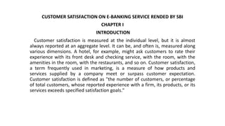 CUSTOMER SATISFACTION ON E-BANKING SERVICE RENDED BY SBI
CHAPTER I
INTRODUCTION
Customer satisfaction is measured at the individual level, but it is almost
always reported at an aggregate level. It can be, and often is, measured along
various dimensions. A hotel, for example, might ask customers to rate their
experience with its front desk and checking service, with the room, with the
amenities in the room, with the restaurants, and so on. Customer satisfaction,
a term frequently used in marketing, is a measure of how products and
services supplied by a company meet or surpass customer expectation.
Customer satisfaction is defined as "the number of customers, or percentage
of total customers, whose reported experience with a firm, its products, or its
services exceeds specified satisfaction goals."
 