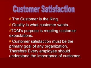 # The Customer is the King.
# Quality is what customer wants.
#TQM’s purpose is meeting customer
expectations.
# Customer satisfaction must be the
primary goal of any organization.
Therefore Every employee should
understand the importance of customer.
 