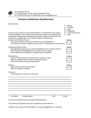 This is a "Fillable" Form. Please type in (do not hand write) your information before you print it out. Thanks.


          Tin Lee Electronics Ltd.
          41 Coxwell Avenue, Toronto, Ontario Canada M4L 3A9
          Tel: (416) 690-3196 Fax: (416) 690-0932 E-mail: sales@tinlee.com

                 Customer Satisfaction Questionnaire

Dear Customer,
                                                                                                        Ranking
                                                                                                    5   - excellent
                                                                                                    4   - good
                                                                                                    3   - satisfactory
As part of TLE's continuous improvement objective, it is important for us to receive                2   - needs improvement
customer feedback on our products and services with respect to our performance in                   1   - poor
the quotation, engineering, manufacturing and delivery stages of each contract. We
request that you please take a short time to evaluate our performance.
Quotation and Ordering Process:                                                                         Rating
    The proper submission of pricing or quotation to your specification(s)
    The response received in regards to your inquiries in a satisfactory and timely manner

Engineering Design Process:                                                                              Rating
   Did Engineering respond to your inquiries satisfactorily and in a timely manner?
   Was Engineering knowledgeable on our product and your needs?
   Did we properly accommodate any changes that you requested?

Manufacturing:                                                                                           Rating
  Were you kept informed on the status of your contract or order?
  Were you satisfied with the quality of the parts produced?
  Did the final product meet your requirements?

Delivery:                                                                                                Rating
    Did the product arrive when promised?
    Was it in acceptable condition?

Comments:
  In what areas can TLE focus on improving?




    Your Name           Company Name                                         Tel #              E-mail

Thank you for taking the time to complete this Questionnaire.

The content of this Questionnaire may be published on www.tinlee.com .

Please fax your results to (416) 690-0932, or e-mail to sales@tinlee.com. Thank you.
 
