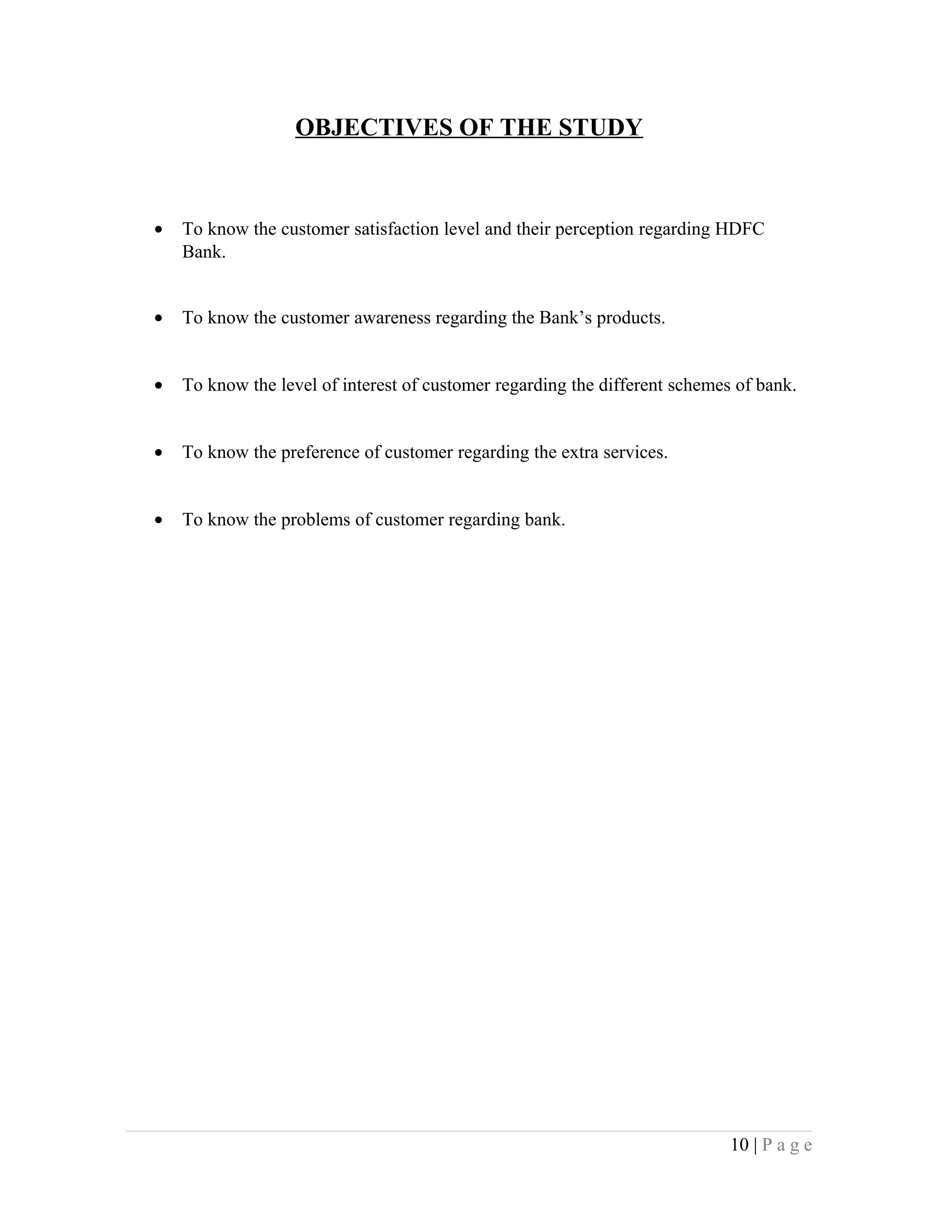 OBJECTIVES OF THE STUDY
• To know the customer satisfaction level and their perception regarding HDFC
Bank.
• To know the customer awareness regarding the Bank’s products.
• To know the level of interest of customer regarding the different schemes of bank.
• To know the preference of customer regarding the extra services.
• To know the problems of customer regarding bank.
10 | P a g e
 