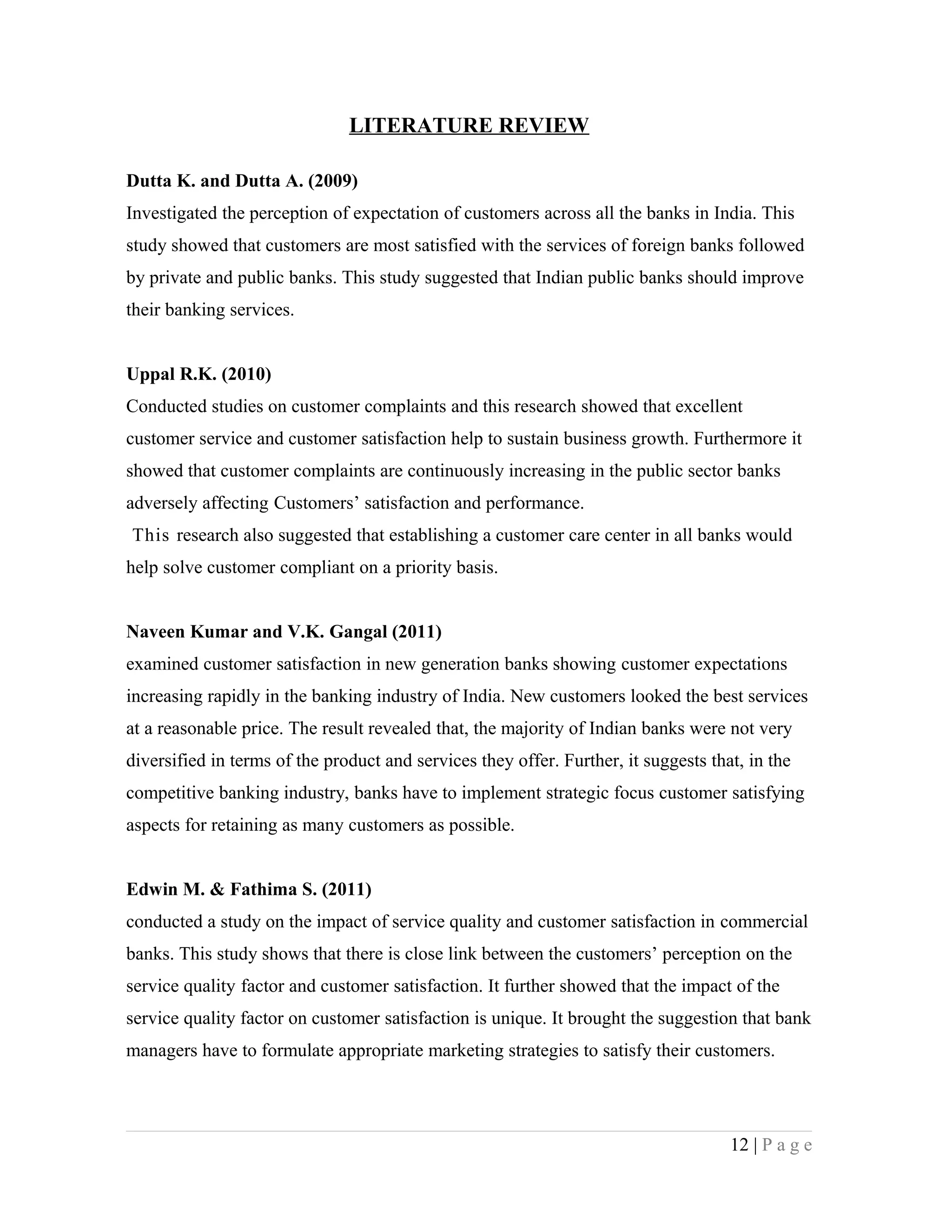 LITERATURE REVIEW
Dutta K. and Dutta A. (2009)
Investigated the perception of expectation of customers across all the banks in India. This
study showed that customers are most satisfied with the services of foreign banks followed
by private and public banks. This study suggested that Indian public banks should improve
their banking services.
Uppal R.K. (2010)
Conducted studies on customer complaints and this research showed that excellent
customer service and customer satisfaction help to sustain business growth. Furthermore it
showed that customer complaints are continuously increasing in the public sector banks
adversely affecting Customers’ satisfaction and performance.
This research also suggested that establishing a customer care center in all banks would
help solve customer compliant on a priority basis.
Naveen Kumar and V.K. Gangal (2011)
examined customer satisfaction in new generation banks showing customer expectations
increasing rapidly in the banking industry of India. New customers looked the best services
at a reasonable price. The result revealed that, the majority of Indian banks were not very
diversified in terms of the product and services they offer. Further, it suggests that, in the
competitive banking industry, banks have to implement strategic focus customer satisfying
aspects for retaining as many customers as possible.
Edwin M. & Fathima S. (2011)
conducted a study on the impact of service quality and customer satisfaction in commercial
banks. This study shows that there is close link between the customers’ perception on the
service quality factor and customer satisfaction. It further showed that the impact of the
service quality factor on customer satisfaction is unique. It brought the suggestion that bank
managers have to formulate appropriate marketing strategies to satisfy their customers.
12 | P a g e
 